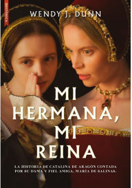Title: Mi hermana, mi reina: La historia de Catalina de Aragón contada por su dama y fiel amiga, María de Salinas, Author: Wendy J. Dunn