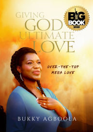 Title: Giving God Ultimate Love: Over-The-Top Mega Love, Author: Bukky Agboola