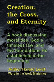 Title: Creation, the Cross, and Eternity: God's word is true from the beginning and always be, Author: Harold Lerch