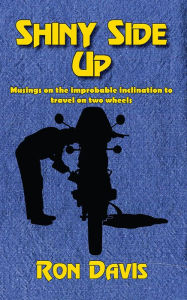 Title: Shiny Side Up: Musings on the Improbable Inclination to Travel on Two Wheels, Author: Ron Davis