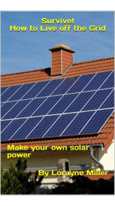 Title: Survive! How To Live Off The Grid Make Your Own Solar Power, Author: Lorayne Miller