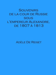 Title: Souvenirs de la cour de Russie sous l'empereur Alexandre, de 1807 a 1813, Author: Adele De Reiset