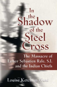 Title: In the Shadow of the Steel Cross: The Massacre of Father Sebastien Rale, S.J. and the Indian Chiefs, Author: Louise Ketchum Hunt