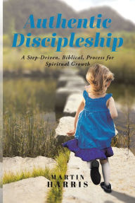 Title: Authentic Discipleship: A Step-Driven, Biblical, Process for Spiritual Growth, Author: Martin Harris