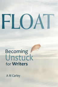 Title: FLOAT Becoming Unstuck for Writers, Author: A M Carley