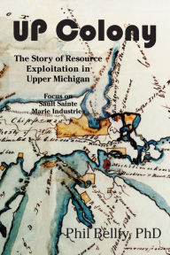 Title: U.P. Colony: The Story of Resource Exploitation in Upper Michigan -- Focus on Sault Sainte Marie Industries, Author: Phil Bellfy