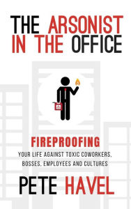 Title: The Arsonist in the Office: Fireproofing Your Life Against Toxic Coworkers, Bosses, Employees, and Cultures, Author: Pete Havel