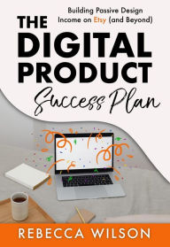 Title: The Digital Product Success Plan: Building Passive Design Income on Etsy (and Beyond!), Author: Rebecca Wilson