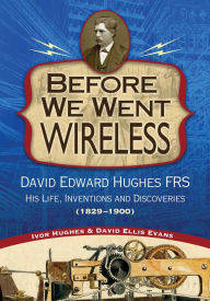 Title: Before We Went Wireless: David Edward Hughes, His Life, Inventions and Discoveries 1831-1900, Author: Ivor Hughes
