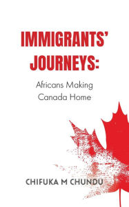 Title: Immigrants' Journeys: Africans Making Canada Home, Author: Chifuka M Chundu