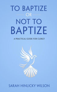 Title: To Baptize or Not to Baptize: A Practical Guide for Clergy, Author: Sarah Hinlicky Wilson