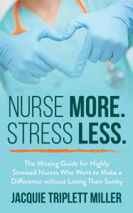 Title: Nurse More. Stress Less. The Missing Guide for Highly Stressed Nurses Who Want to Make a Difference, Author: Jacquie Triplett Miller