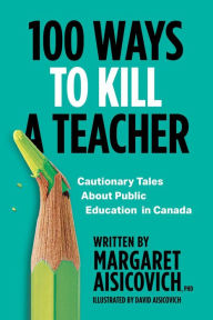 Title: 100 Ways to Kill a Teacher: Cautionary Tales About Public Education in Canada, Author: Margaret Aisicovich