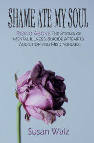 Title: Shame Ate My Soul: Rising Above the Stigma of Mental Illness, Suicide Attempts, Addiction and Misdiagnosis, Author: Susan Walz