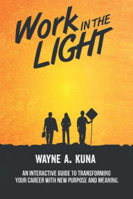 Title: Work in the Light: An Interactive Guide to Transforming your Career with New Purpose and Meaning, Author: Wayne A. Kuna