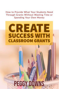 Title: Create Success with Classroom Grants, Author: Peggy Downs