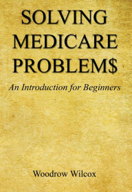 Title: Solving Medicare Problem$ - An Introduction for Beginners, Author: Woodrow Wilcox