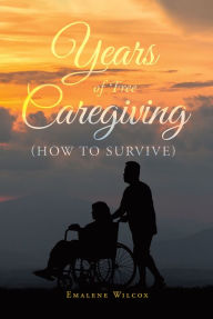 Title: Years of Free Caregiving: (How to Survive), Author: Emalene Wilcox