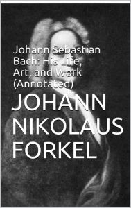 Title: Johann Sebastian Bach: His Life, Art, and Work (Annotated), Author: Johann Nikolaus Forkel