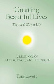 Title: Creating Beautiful Lives: The Ideal Way of Life - A Reunion of Art, Science, and Religion, Author: Tom Lovett