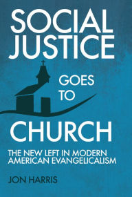 Title: Social Justice Goes To Church: The New Left in Modern American Evangelicalism, Author: Jon Harris