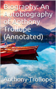 Title: Biography: An Autobiography of Anthony Trollope (Annotated), Author: Anthony Trollope