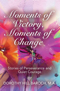 Title: MOMENTS OF VICTORY, MOMENTS OF CHANGE: Stories of Perseverance and Quiet Courage, Author: Dorothy Hill Baroch