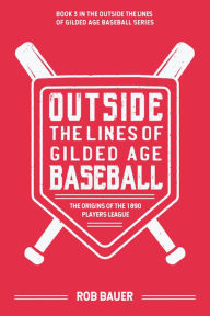 Title: Outside the Lines of Gilded Age Baseball: The Origins of the 1890 Players League, Author: Rob Bauer