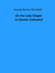 Title: On the Lady Chapel in Chester Cathedral (Illustrated), Author: George Becher Blomfield