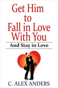 Title: Get Him to Fall in Love With You: And Stay in Love, Author: C. Alex Anders