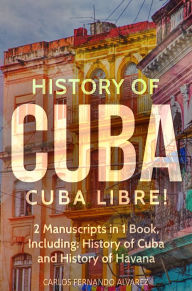 Title: History of Cuba: Cuba Libre! 2 Manuscripts in 1 Book, Including: History of Cuba and History of Havana, Author: Carlos Fernando Alvarez