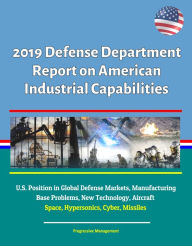 Title: 2019 Defense Department Report on American Industrial Capabilities: U.S. Position in Global Defense Markets, Manufacturing Base Problems, New Technology, Aircraft, Space, Hypersonics, Cyber, Missiles, Author: Progressive Management