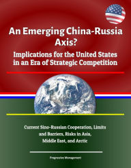 Title: An Emerging China: Russia Axis? Implications for the United States in an Era of Strategic Competition - Current Sino-Russian Cooperation, Limits and Barriers, Risks in Asia, Middle East, and Arctic, Author: Progressive Management