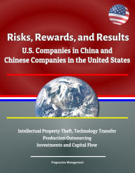 Title: Risks, Rewards, and Results: U.S. Companies in China and Chinese Companies in the United States - Intellectual Property Theft, Technology Transfer, Production Outsourcing, Investments and Capital Flow, Author: Progressive Management