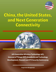 Title: China, the United States, and Next Generation Connectivity - 5th Generation Wireless Technology (5G), Internet of Things (IOT) Standards and Technology Development, Huawei and ZTE Security Controversy, Author: Progressive Management