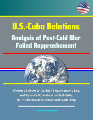 Title: U.S.-Cuba Relations: Analysis of Post-Cold War Failed Rapprochement - Clinton's Balsero Crisis, Bush's Guantanamo Bay, and Obama's Normalization With Cuba; Helms-Burton Act; Culture and Leadership, Author: Progressive Management