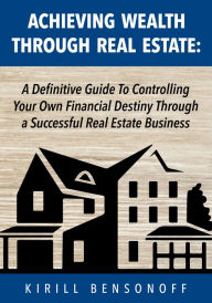 Title: Achieving Wealth Through Real Estate: A Definitive Guide To Controlling Your Own Financial Destiny Through a Successful Real Estate Business, Author: Kirill Bensonoff