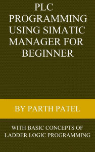 Title: PLC Programming Using SIMATIC MANAGER for Beginners: With Basic Concepts of Ladder Logic Programming, Author: Parth Patel