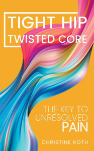 Title: Tight Hip Twisted Core: The Key To Unresolved Pain, Author: Christine Koth