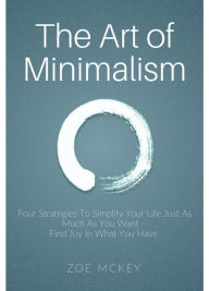Title: The Art of Minimalism: Four Strategies To Simplify Your Life Just As Much As You Want - Find Joy In What You Have, Author: Zoe McKey