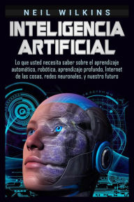 Title: Inteligencia artificial: Lo que usted necesita saber sobre el aprendizaje automático, robótica, aprendizaje profundo, Internet de las cosas, redes neuronales, y nuestro futuro, Author: Neil Wilkins