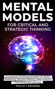 Title: Mental Models For Critical And Strategic Thinking: The General Thinking Concepts For Better Reasoning, Decision Making, Deep Analysis And Advanced Learning, Author: Phillip T. Erickson