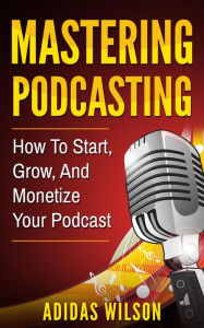 Title: Mastering Podcasting - How To Start, Grow, And Monetize Your Podcast, Author: Adidas Wilson
