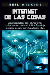 Title: Internet de las Cosas: Lo que Necesita Saber Sobre IdC, Macrodatos, Análisis Predictivo, Inteligencia Artificial, Aprendizaje Automático, Seguridad Cibernética, y Nuestro Futuro, Author: Neil Wilkins