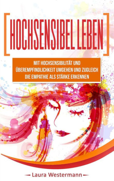 Hochsensibel Leben: Mit Hochsensibilität Und Überempfindlichkeit Umgehen Und Zugleich Die Empathie Als Stärke Erkennen