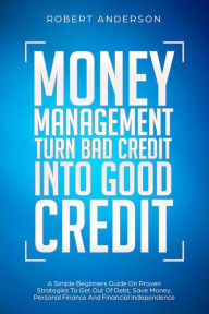 Title: Money Management Turn Bad Credit Into Good Credit A Simple Beginners Guide On Proven Strategies To Get Out Of Debt, Save Money, Personal Finance And Financial Independence, Author: Robert Anderson