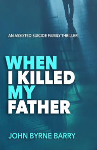 Title: When I Killed My Father: An Assisted Suicide Family Thriller, Author: John Byrne Barry