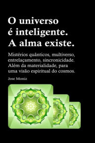 Title: O universo é inteligente. A alma existe. Mistérios quânticos, multiverso, entrelaçamento, sincronicidade. Além da materialidade, para uma visão espiritual do cosmos., Author: Jose Moniz