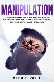 Title: Manipulation: A Complete Effective Guide to Learn How to Influence People with Manipulation Techniques, NLP, Mind Control and Persuasion, Author: Alex C. Wolf