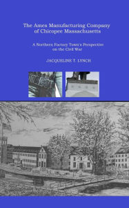 Title: The Ames Manufacturing Company of Chicopee, Massachusetts - A Northern Factory Town's Perspective on the Civil War, Author: Jacqueline T. Lynch